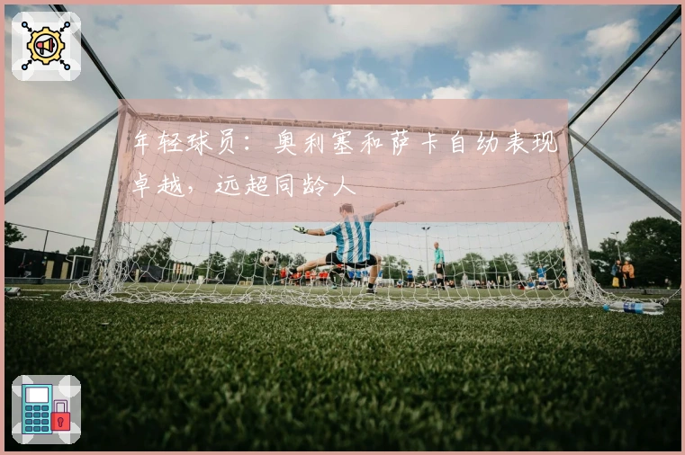 年轻球员：奥利塞和萨卡自幼表现卓越，远超同龄人