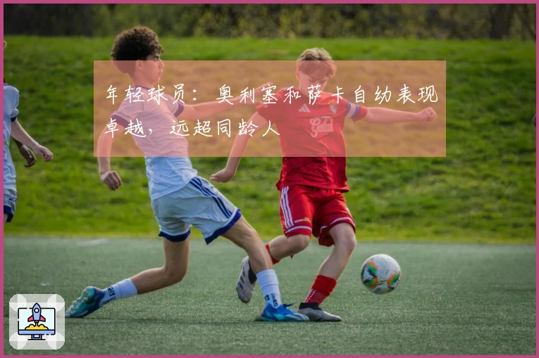 年轻球员：奥利塞和萨卡自幼表现卓越，远超同龄人