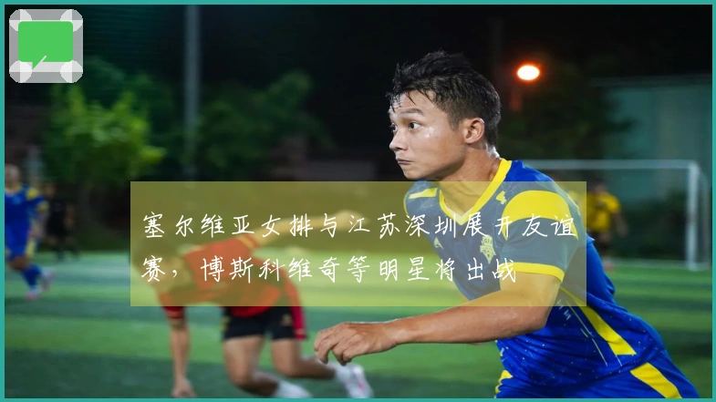 塞尔维亚女排与江苏深圳展开友谊赛，博斯科维奇等明星将出战