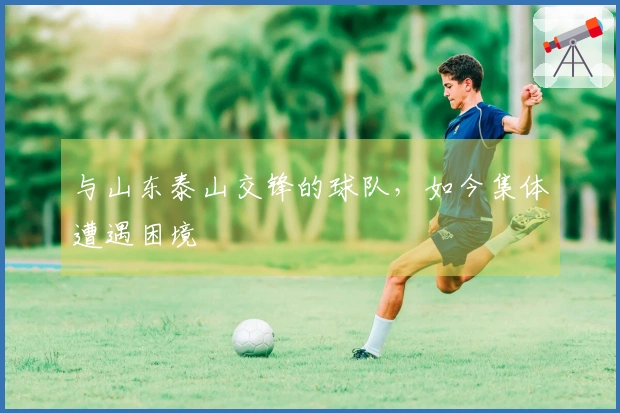 与山东泰山交锋的球队，如今集体遭遇困境