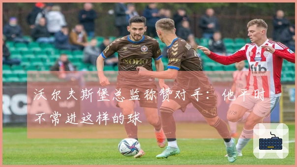 沃尔夫斯堡总监称赞对手：他平时不常进这样的球