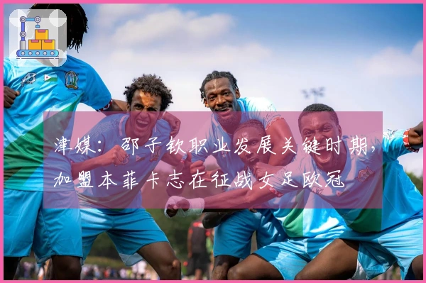 津媒：邵子钦职业发展关键时期，加盟本菲卡志在征战女足欧冠