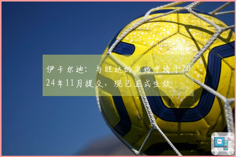 伊卡尔迪：与旺达的离婚申请于2024年11月提交，现已正式生效