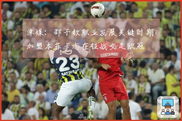 津媒：邵子钦职业发展关键时期，加盟本菲卡志在征战女足欧冠