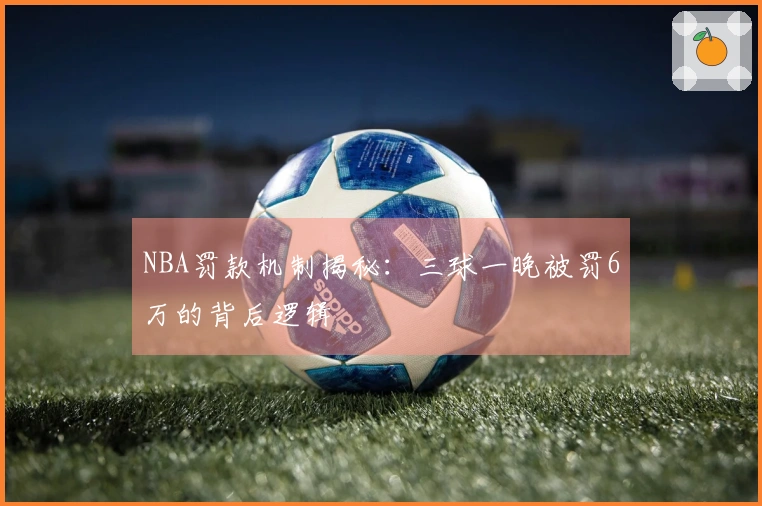 NBA罚款机制揭秘：三球一晚被罚6万的背后逻辑
