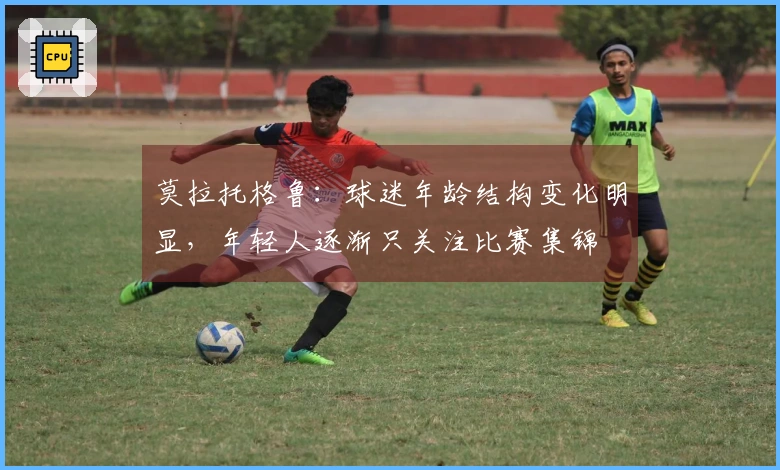 莫拉托格鲁：球迷年龄结构变化明显，年轻人逐渐只关注比赛集锦