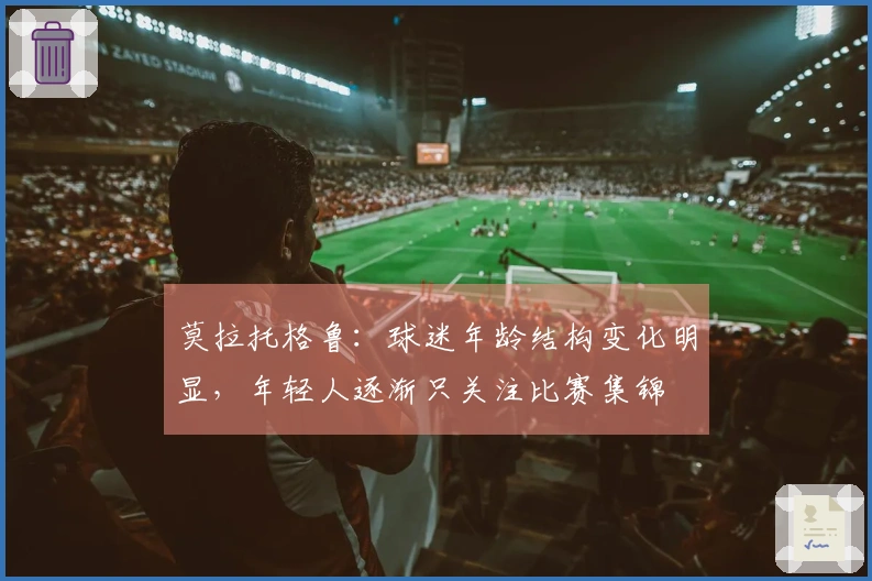 莫拉托格鲁：球迷年龄结构变化明显，年轻人逐渐只关注比赛集锦