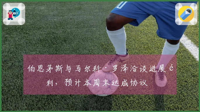 伯恩茅斯与马尔科·罗泽洽谈进展顺利，预计本周末达成协议