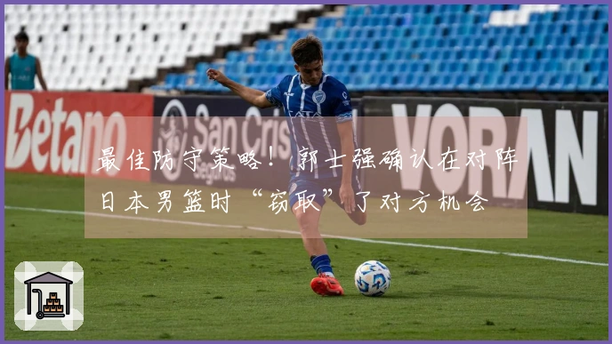 最佳防守策略！郭士强确认在对阵日本男篮时“窃取”了对方机会